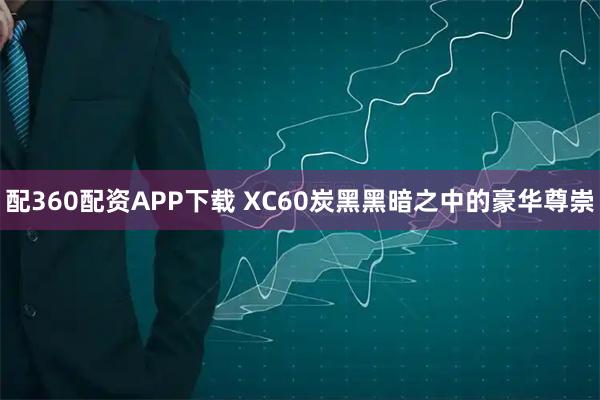 配360配资APP下载 XC60炭黑黑暗之中的豪华尊崇