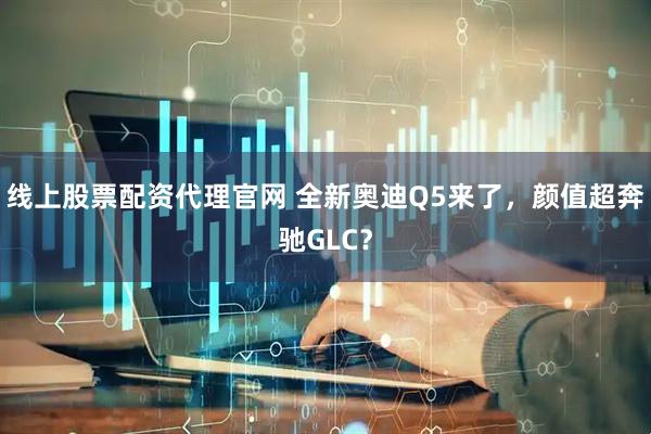 线上股票配资代理官网 全新奥迪Q5来了，颜值超奔驰GLC？