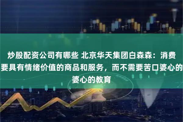 炒股配资公司有哪些 北京华天集团白森森：消费者需要具有情绪价值的商品和服务，而不需要苦口婆心的教育