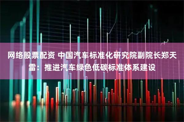 网络股票配资 中国汽车标准化研究院副院长郑天雷：推进汽车绿色低碳标准体系建设