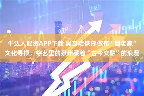 牛达人配资APP下载 吴奇隆携邢傲伟“回老家”文化寻根，综艺里的泉州藏着“古今交融”的浪漫