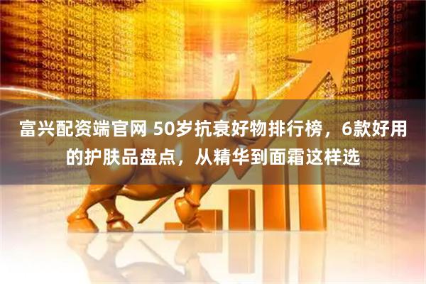 富兴配资端官网 50岁抗衰好物排行榜，6款好用的护肤品盘点，从精华到面霜这样选