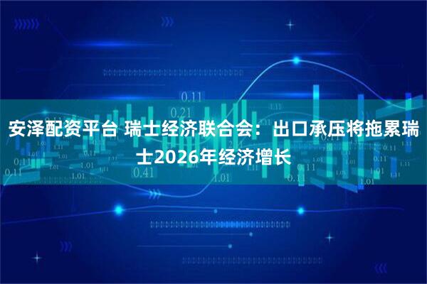 安泽配资平台 瑞士经济联合会：出口承压将拖累瑞士2026年经济增长