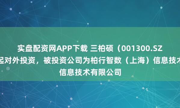 实盘配资网APP下载 三柏硕（001300.SZ）新增一起对外投资，被投资公司为柏行智数（上海）信息技术有限公司