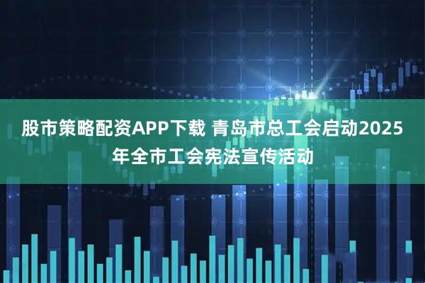 股市策略配资APP下载 青岛市总工会启动2025年全市工会宪法宣传活动