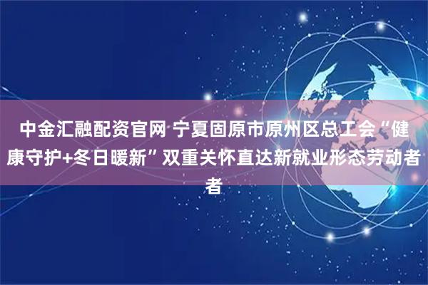中金汇融配资官网 宁夏固原市原州区总工会“健康守护+冬日暖新”双重关怀直达新就业形态劳动者