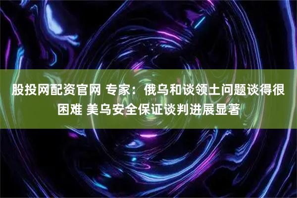 股投网配资官网 专家:俄乌和谈领土问题谈得很困难 美乌安全保证谈判进展显著