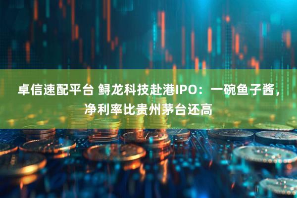 卓信速配平台 鲟龙科技赴港IPO:一碗鱼子酱,净利率比贵州茅台还高