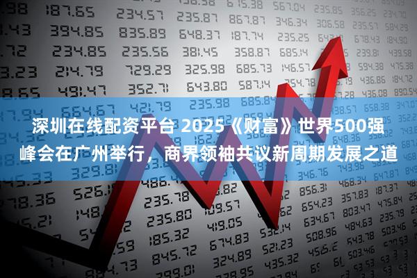 深圳在线配资平台 2025《财富》世界500强峰会在广州举行,商界领袖共议新周期发展之道