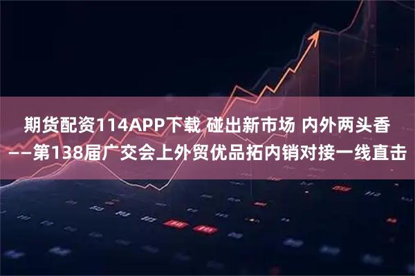 期货配资114APP下载 碰出新市场 内外两头香——第138届广交会上外贸优品拓内销对接一线直击