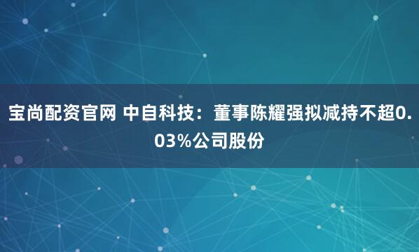 宝尚配资官网 中自科技：董事陈耀强拟减持不超0.03%公司股份