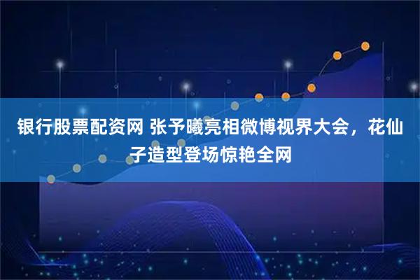 银行股票配资网 张予曦亮相微博视界大会，花仙子造型登场惊艳全网