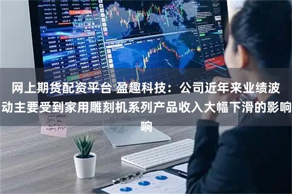 网上期货配资平台 盈趣科技：公司近年来业绩波动主要受到家用雕刻机系列产品收入大幅下滑的影响