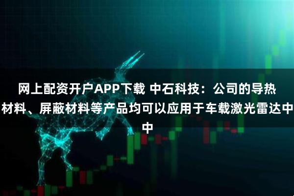 网上配资开户APP下载 中石科技：公司的导热材料、屏蔽材料等产品均可以应用于车载激光雷达中