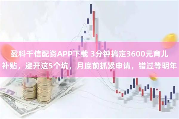 盈科千信配资APP下载 3分钟搞定3600元育儿补贴，避开这5个坑，月底前抓紧申请，错过等明年
