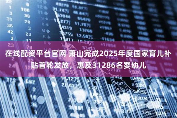在线配资平台官网 萧山完成2025年度国家育儿补贴首轮发放，惠及31286名婴幼儿