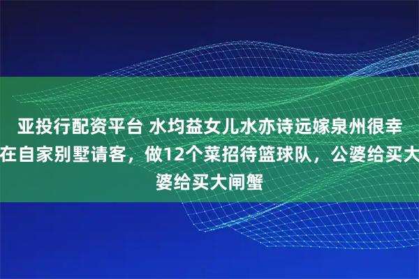 亚投行配资平台 水均益女儿水亦诗远嫁泉州很幸福!在自家别墅请客,做12个菜招待篮球队,公婆给买大闸蟹