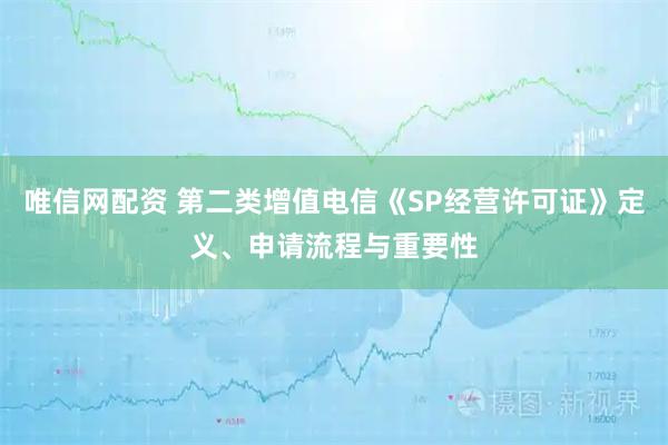 唯信网配资 第二类增值电信《SP经营许可证》定义、申请流程与重要性