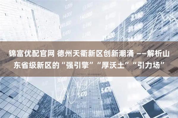 锦富优配官网 德州天衢新区创新潮涌 ——解析山东省级新区的“强引擎”“厚沃土”“引力场”