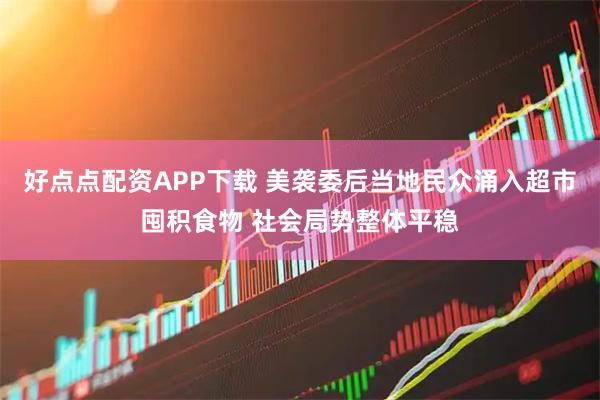 好点点配资APP下载 美袭委后当地民众涌入超市囤积食物 社会局势整体平稳