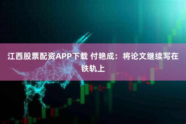 江西股票配资APP下载 付艳成：将论文继续写在铁轨上
