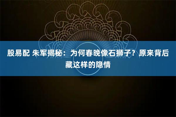 股易配 朱军揭秘:为何春晚像石狮子?原来背后藏这样的隐情