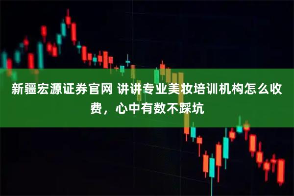 新疆宏源证券官网 讲讲专业美妆培训机构怎么收费，心中有数不踩坑