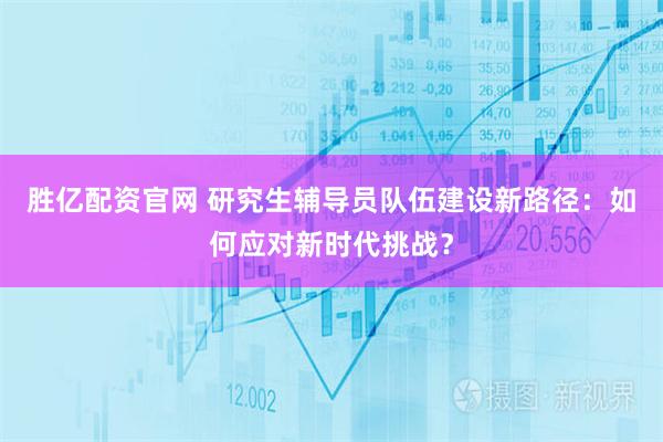 胜亿配资官网 研究生辅导员队伍建设新路径：如何应对新时代挑战？