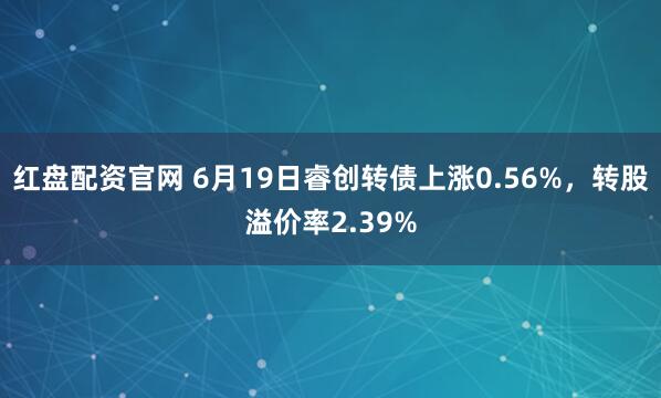 红盘配资官网 6月19日睿创转债上涨0.56%，转股溢价率2.39%