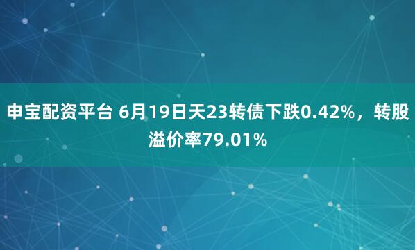 申宝配资平台 6月19日天23转债下跌0.42%，转股溢价率79.01%