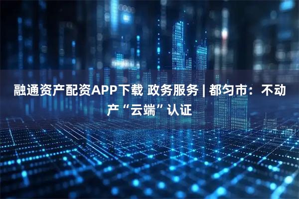 融通资产配资APP下载 政务服务 | 都匀市：不动产“云端”认证