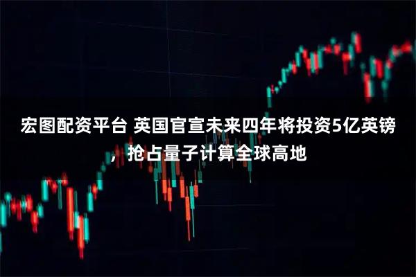 宏图配资平台 英国官宣未来四年将投资5亿英镑，抢占量子计算全球高地