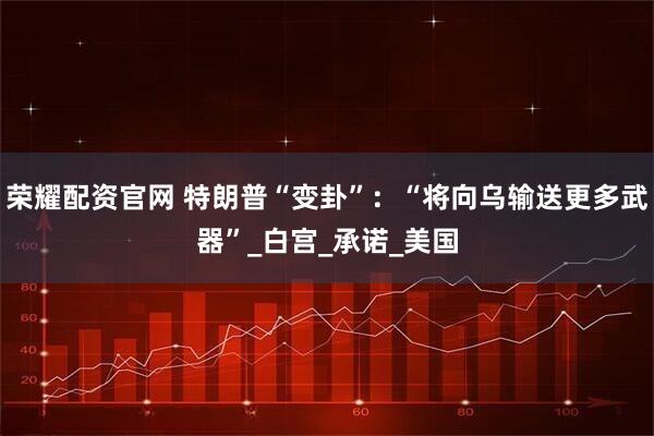 荣耀配资官网 特朗普“变卦”：“将向乌输送更多武器”_白宫_承诺_美国