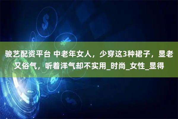 骏艺配资平台 中老年女人，少穿这3种裙子，显老又俗气，听着洋气却不实用_时尚_女性_显得