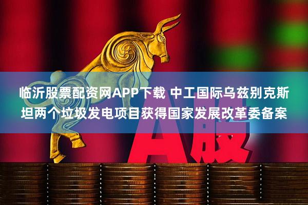 临沂股票配资网APP下载 中工国际乌兹别克斯坦两个垃圾发电项目获得国家发展改革委备案
