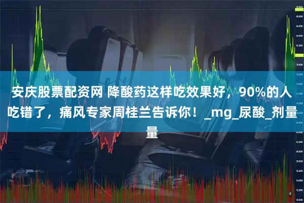 安庆股票配资网 降酸药这样吃效果好，90%的人吃错了，痛风专家周桂兰告诉你！_mg_尿酸_剂量