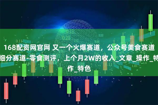 168配资网官网 又一个火爆赛道，公众号美食赛道的细分赛道-零食测评，上个月2W的收入_文章_操作_特色