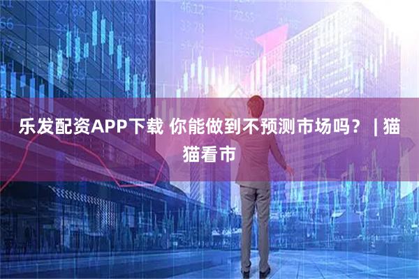乐发配资APP下载 你能做到不预测市场吗？ | 猫猫看市