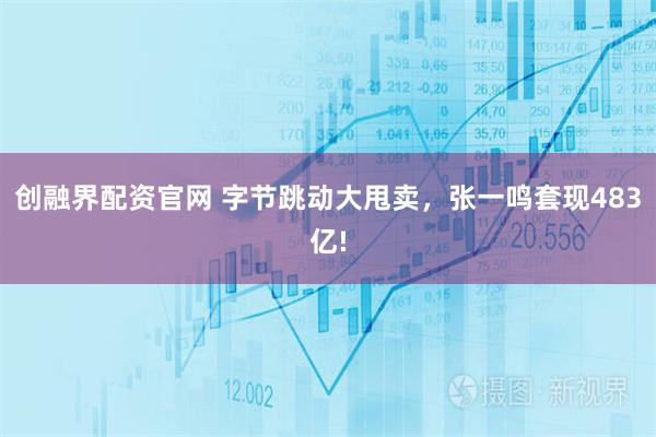 创融界配资官网 字节跳动大甩卖，张一鸣套现483亿!