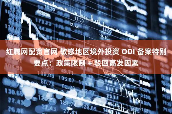 红腾网配资官网 敏感地区境外投资 ODI 备案特别要点：政策限制 + 驳回高发因素