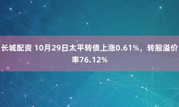 长城配资 10月29日太平转债上涨0.61%，转股溢价率76.12%