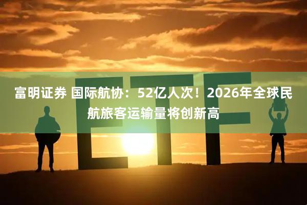 富明证券 国际航协：52亿人次！2026年全球民航旅客运输量将创新高
