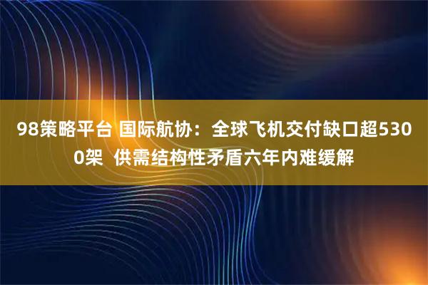 98策略平台 国际航协：全球飞机交付缺口超5300架  供需结构性矛盾六年内难缓解