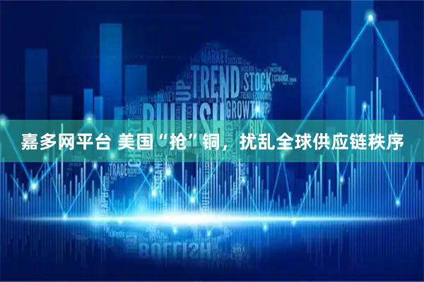 嘉多网平台 美国“抢”铜，扰乱全球供应链秩序