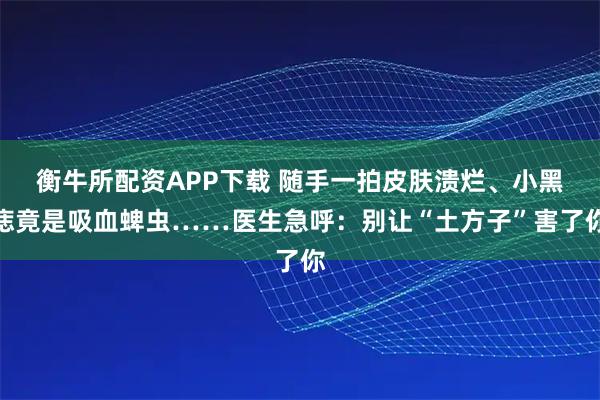 衡牛所配资APP下载 随手一拍皮肤溃烂、小黑痣竟是吸血蜱虫……医生急呼：别让“土方子”害了你