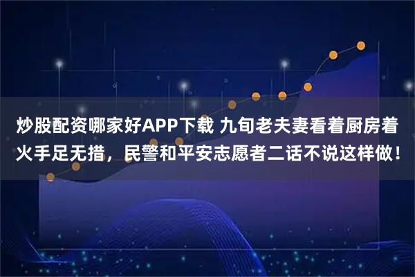 炒股配资哪家好APP下载 九旬老夫妻看着厨房着火手足无措，民警和平安志愿者二话不说这样做！
